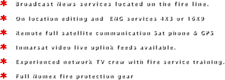    Broadcast News services located on the fire line. 
   On location editing and  ENG services 4X3 or 16X9 
   Remote full satellite communication Sat phone & GPS
   Inmarsat video live uplink feeds available.
   Experienced network TV crew with fire service training.
   Full Nomex fire protection gear 