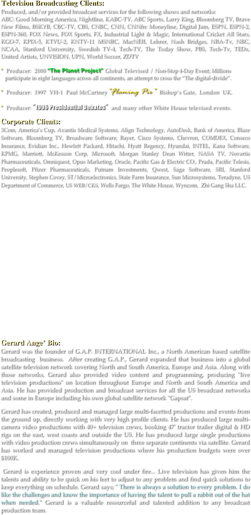 Television Broadcasting Clients: 
Produced, and/or provided broadcast services for the following shows and networks: 
ABC: Good Morning America, Nightline, KABC-TV, ABC Sports, Larry King, Bloomberg TV, Brave New Films, BSKYB, CBC-TV, CBS, CNBC, CNN, CNNfn: Moneyline, Digital Jam, ESPN, ESPN-2, ESPN-360, FOX News, FOX Sports, FX, Industrial Light & Magic, International Cricket All Stars, KGO-7, KPIX-5, KTVU-2, KNTV-11 MSNBC, MacNEIL Lehrer, Nash Bridges, NBA-Tv, NBC, NCAA, Stanford University, Swedish TV-4, Tech-TV, The Today Show, PBS, Tech-Tv, TEDx, United Artists, UNVISION, UPN, World Soccer, ZDTV

*  Producer:  2000 “The Planet Project” Global Televised / Non-Stop 4-Day Event; Millions  
   participate in eight languages across all continents, an attempt to cross the “The digital-divide”.

*  Producer:  1997  VH-1  Paul McCartney“Flaming Pie”  Bishop’s Gate,  London  UK. 

*  Producer: ”1996 Presidential Debates” and many other White House televised events. 

Corporate Clients: 
3Com, America’s Cup, Avantis Medical Systems, Align Technology, AutoDesk, Bank of America, Blaze Software, Bloomberg TV, Broadware Software, Bayer, Cisco Systems, Chevron, COMDEX, Conseco Insurance, Evidian Inc., Hewlett Packard, Hitachi, Hyatt Regency, Hyundai, INTEL, Kana Software, KPMG, Marriott, McKesson Corp, Microsoft, Morgan Stanley Dean Witter, NASA TV, Novartis Pharmaceuticals, Omniquest, Opus Marketing, Oracle, Pacific Gas & Electric CO., Prada, Pacific Telesis, Peoplesoft, Pfizer Pharmaceuticals, Putnam Investments, Qwest, Saga Software, SRI, Stanford University, Stephen Covey, ST/Microelectronics, State Farm Insurance, Sun Microsystems, Teradyne, US Department of Commerce, US WEB/CKS, Wells Fargo, The White House, Wyncom,  Zhi Gang Sha LLC.
 





















Gerard Ange’ Bio: 
Gerard was the founder of G.A.P. INTERNATIONAL Inc., a North American based satellite broadcasting  business.  After creating G.A.P., Gerard expanded that business into a global satellite television network covering North and South America, Europe and Asia. Along with those networks, Gerard also provided video content and programming, producing "live television productions" on location throughout Europe and North and South America and Asia. He has provided production and broadcast services for all the US broadcast networks and some in Europe including his own global satellite network "Gapsat". 

Gerard has created, produced and managed large multi-facetted productions and events from the ground up, directly working with very high profile clients. He has produced large multi-camera video productions with 40+ television crews, booking 47' tractor trailer digital & HD rigs on the east, west coasts and outside the US. He has produced large single productions with video production crews simultaneously on  three separate continents via satellite. Gerard has worked and managed television productions where his production budgets were over $100K. 

 Gerard is experience proven and very cool under fire... Live television has given him the talents and ability to be quick on his feet to adjust to any problem and find quick solutions to keep everything on schedule. Gerard says; " There is always a solution to every problem. I do like the challenges and know the importance of having the talent to pull a rabbit out of the hat when needed." Gerard is a valuable resourceful and talented addition to any broadcast production team. 