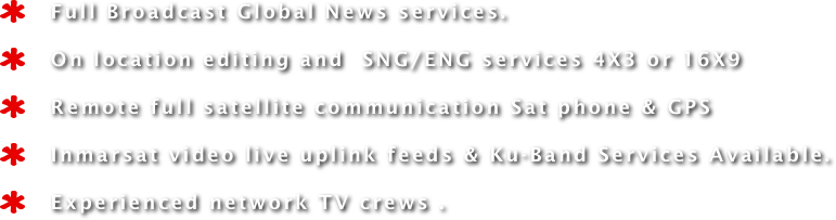    Full Broadcast Global News services. 
   On location editing and  SNG/ENG services 4X3 or 16X9 
   Remote full satellite communication Sat phone & GPS
   Inmarsat video live uplink feeds & Ku-Band Services Available.
   Experienced network TV crews .