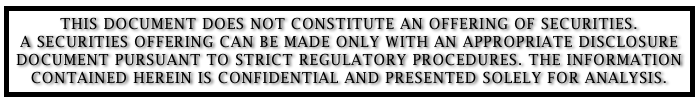 THIS DOCUMENT DOES NOT CONSTITUTE AN OFFERING OF SECURITIES. 
A SECURITIES OFFERING CAN BE MADE ONLY WITH AN APPROPRIATE DISCLOSURE DOCUMENT PURSUANT TO STRICT REGULATORY PROCEDURES. THE INFORMATION CONTAINED HEREIN IS CONFIDENTIAL AND PRESENTED SOLELY FOR ANALYSIS.