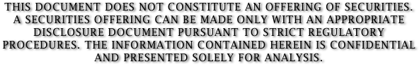 THIS DOCUMENT DOES NOT CONSTITUTE AN OFFERING OF SECURITIES. 
A SECURITIES OFFERING CAN BE MADE ONLY WITH AN APPROPRIATE DISCLOSURE DOCUMENT PURSUANT TO STRICT REGULATORY PROCEDURES. THE INFORMATION CONTAINED HEREIN IS CONFIDENTIAL AND PRESENTED SOLELY FOR ANALYSIS.